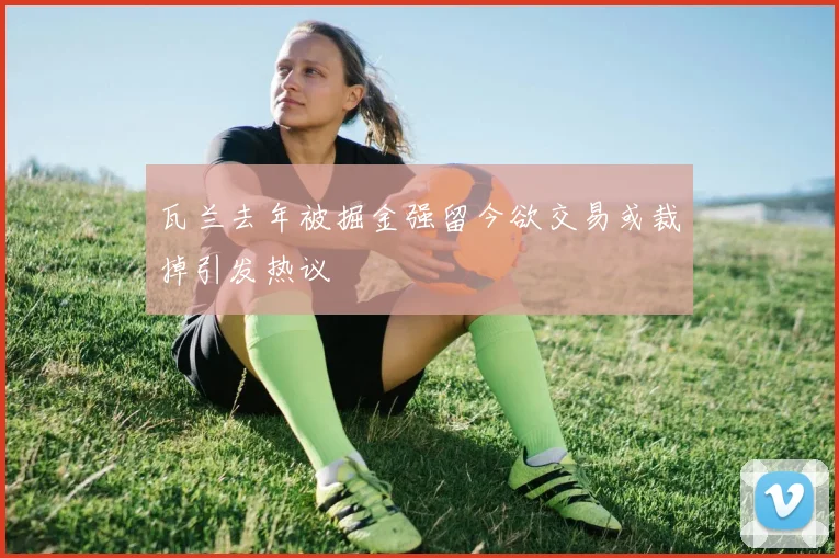 瓦兰去年被掘金强留今欲交易或裁掉引发热议