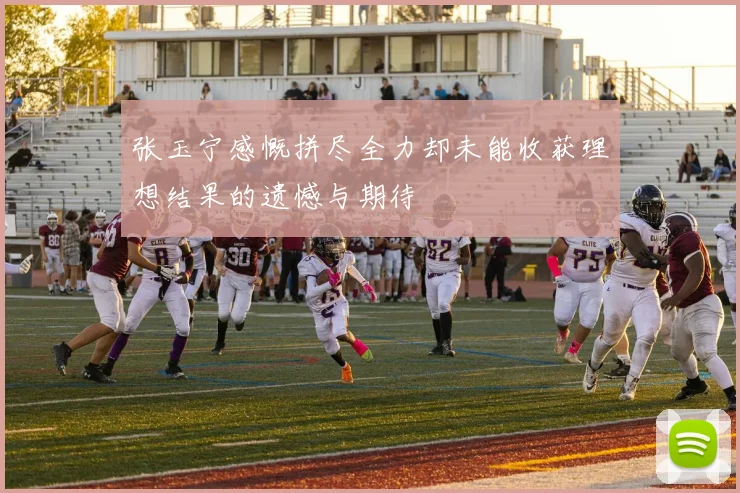 张玉宁感慨拼尽全力却未能收获理想结果的遗憾与期待