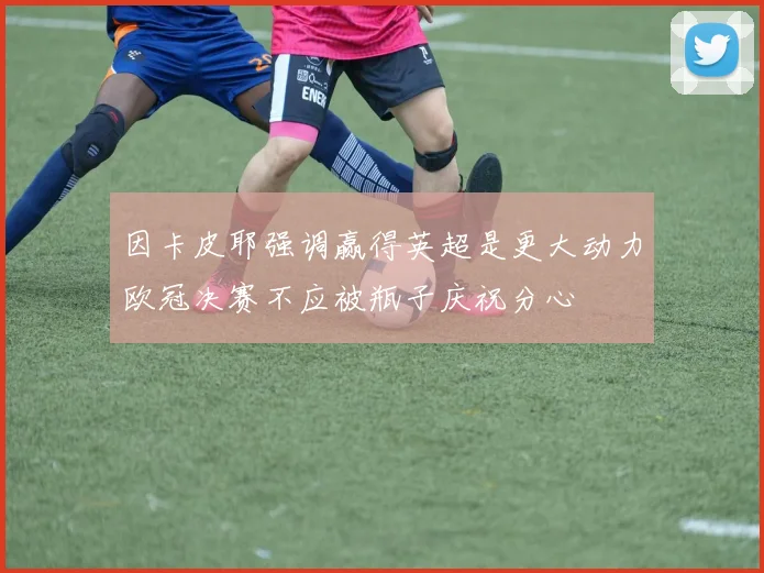因卡皮耶强调赢得英超是更大动力欧冠决赛不应被瓶子庆祝分心