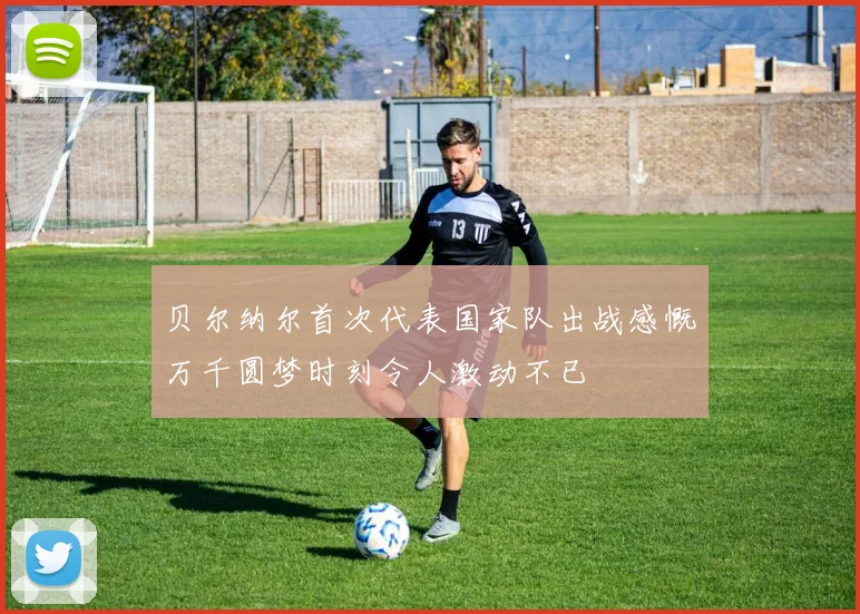 贝尔纳尔首次代表国家队出战感慨万千圆梦时刻令人激动不已