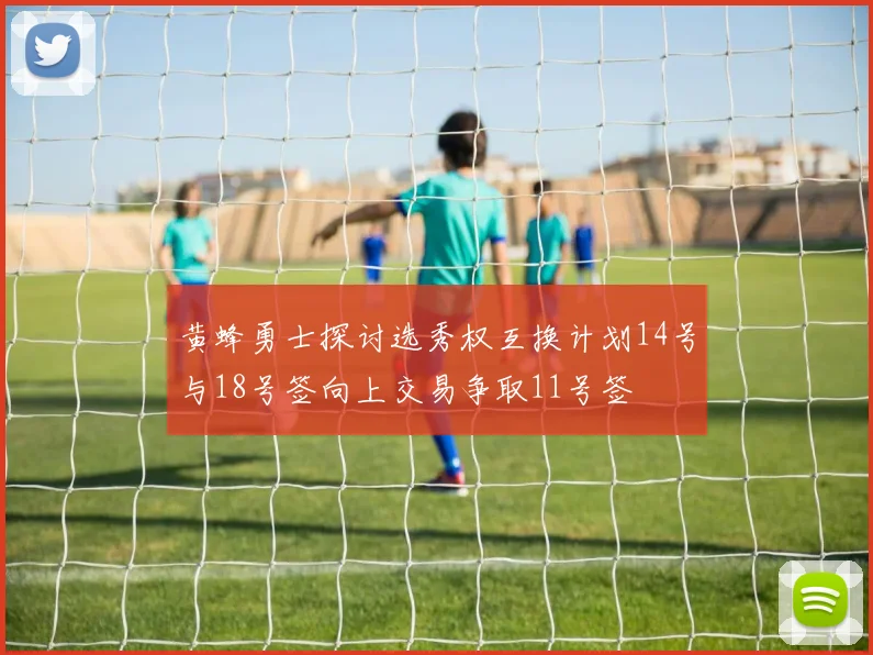 黄蜂勇士探讨选秀权互换计划14号与18号签向上交易争取11号签
