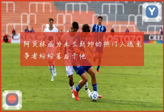 阿莫林成为米兰新帅的热门人选竞争者纷纷落后于他