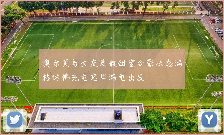 奥尔莫与女友度假甜蜜合影状态满格仿佛充电完毕满电出发