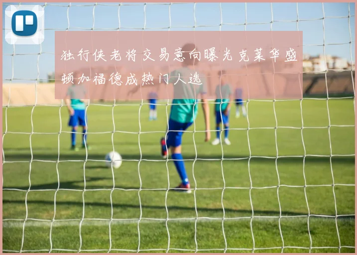 独行侠老将交易意向曝光克莱华盛顿加福德成热门人选