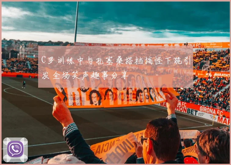 C罗训练中与孔塞桑搭档搞怪下跪引发全场笑声趣事分享