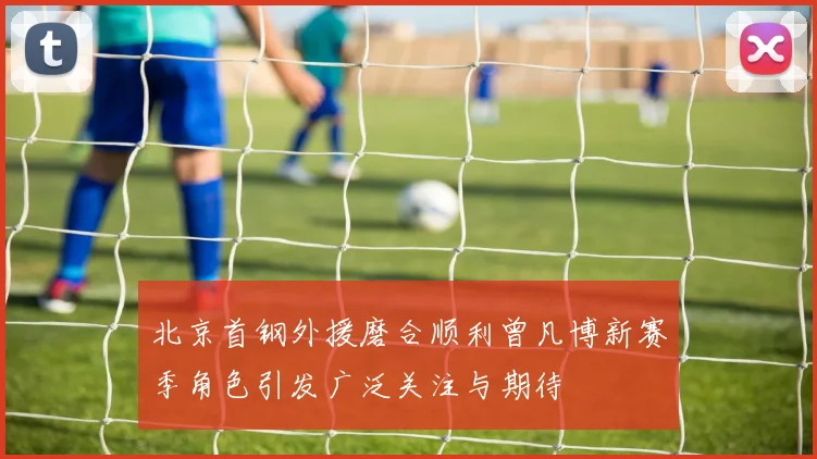 北京首钢外援磨合顺利曾凡博新赛季角色引发广泛关注与期待