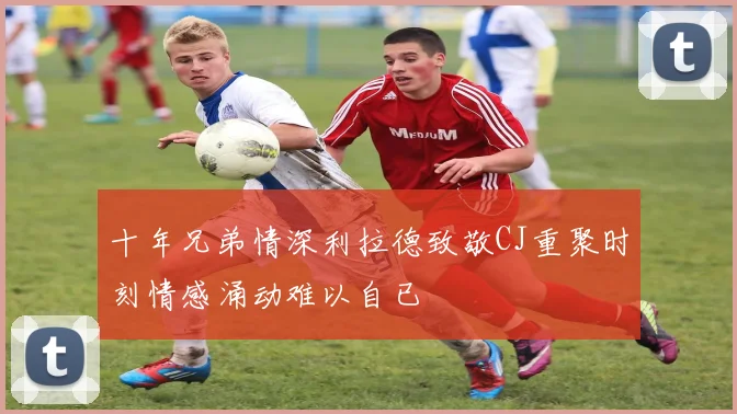 十年兄弟情深利拉德致敬CJ重聚时刻情感涌动难以自已