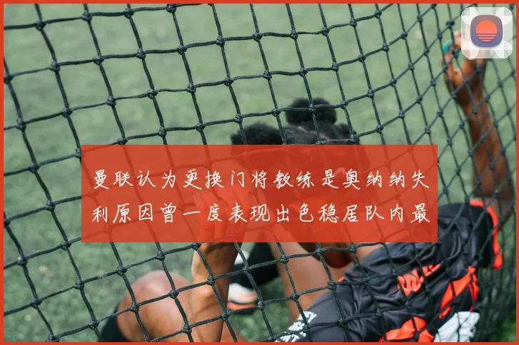 曼联认为更换门将教练是奥纳纳失利原因曾一度表现出色稳居队内最佳