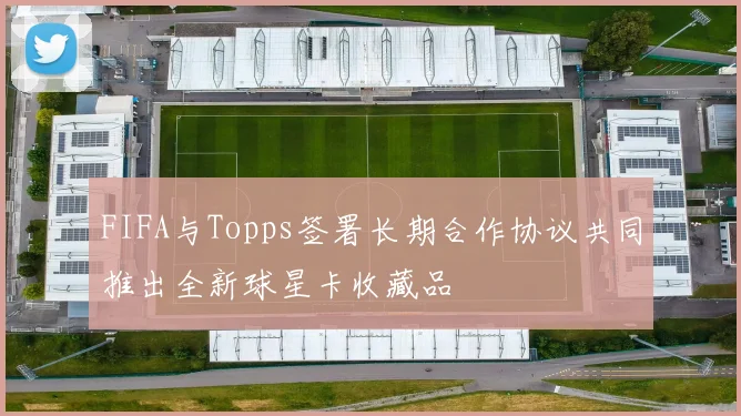 FIFA与Topps签署长期合作协议共同推出全新球星卡收藏品