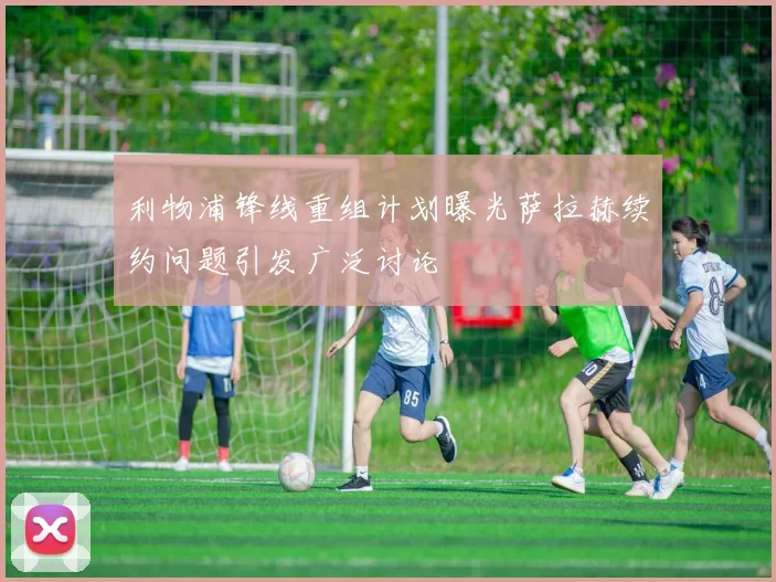 利物浦锋线重组计划曝光萨拉赫续约问题引发广泛讨论