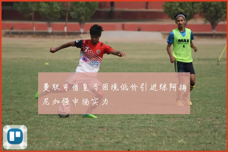 曼联可借皇马困境低价引进琼阿梅尼加强中场实力
