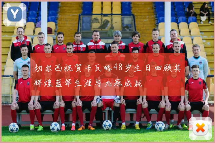 切尔西祝贺卡瓦略48岁生日回顾其辉煌蓝军生涯与九冠成就