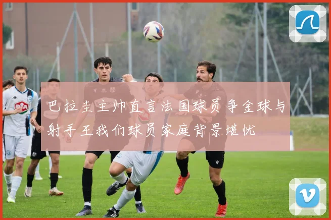 巴拉圭主帅直言法国球员争金球与射手王我们球员家庭背景堪忧