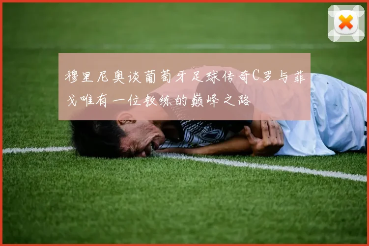 穆里尼奥谈葡萄牙足球传奇C罗与菲戈唯有一位教练的巅峰之路
