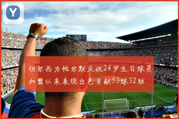 切尔西为帕尔默庆祝24岁生日球员加盟以来表现出色贡献53球32助