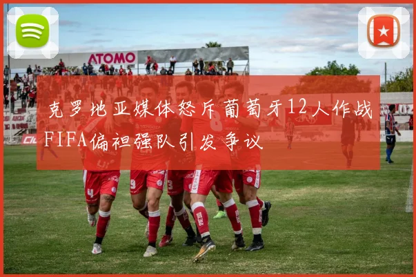 克罗地亚媒体怒斥葡萄牙12人作战FIFA偏袒强队引发争议