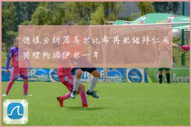 德媒分析若乌尔比希再犯错拜仁或将续约诺伊尔一年