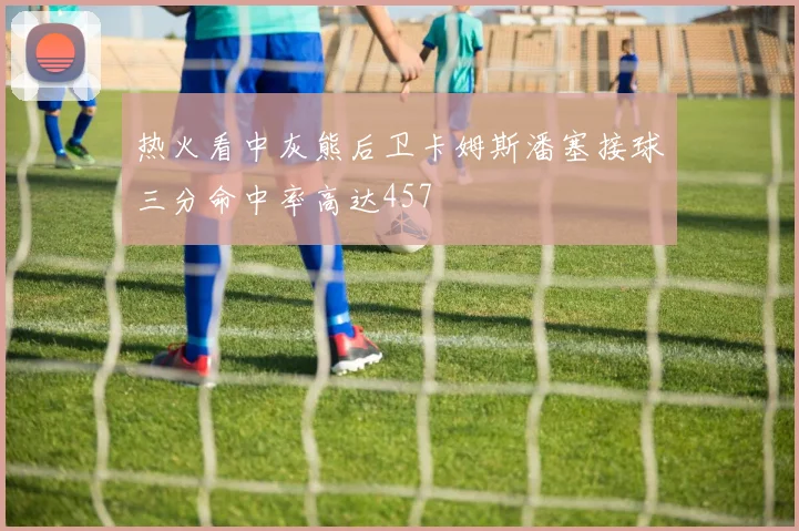 热火看中灰熊后卫卡姆斯潘塞接球三分命中率高达457