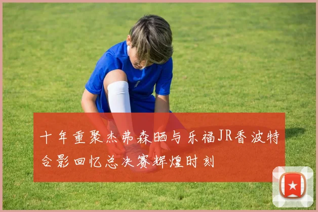 十年重聚杰弗森晒与乐福JR香波特合影回忆总决赛辉煌时刻