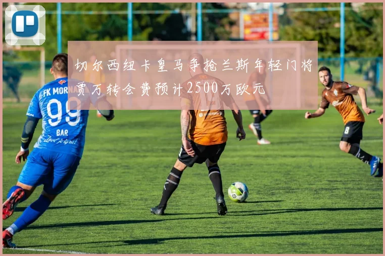 切尔西纽卡皇马争抢兰斯年轻门将贾万转会费预计2500万欧元