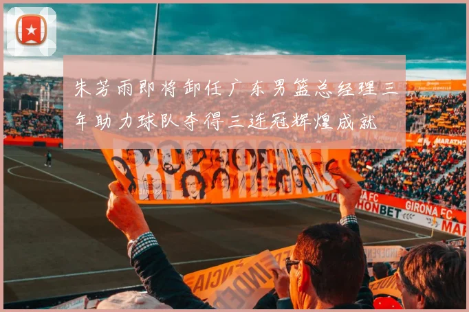 朱芳雨即将卸任广东男篮总经理三年助力球队夺得三连冠辉煌成就