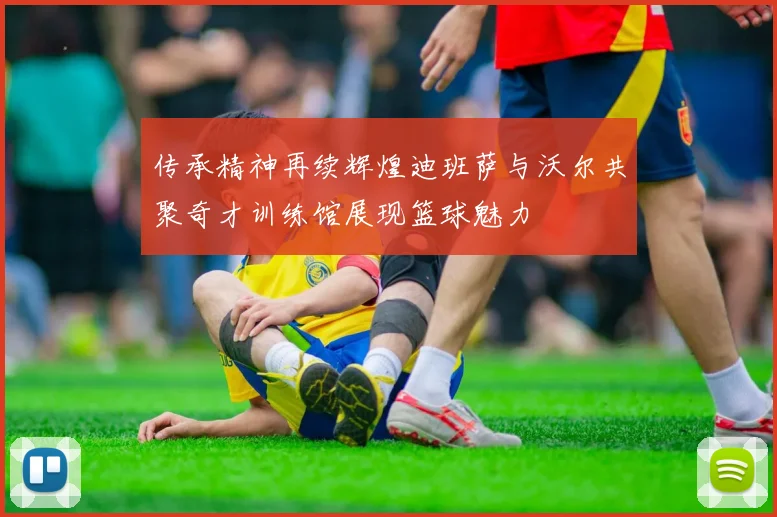 传承精神再续辉煌迪班萨与沃尔共聚奇才训练馆展现篮球魅力
